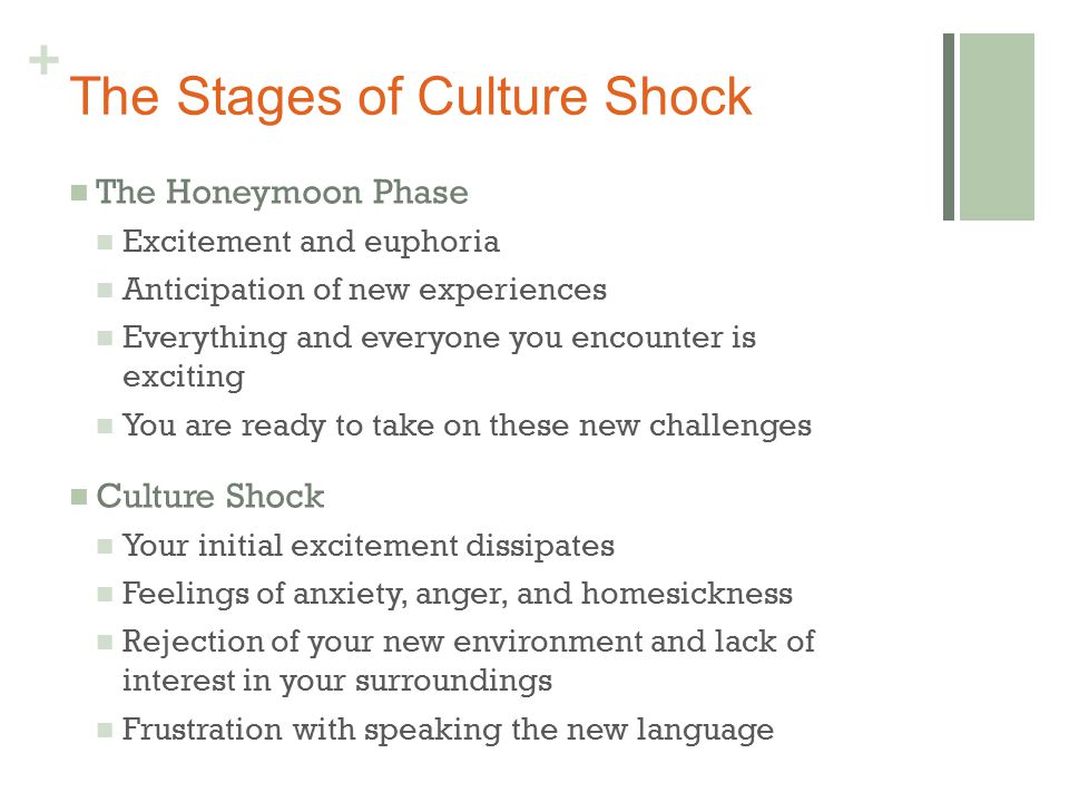 + The Stages of Culture Shock The Honeymoon Phase Excitement and euphoria Anticipation of new experiences Everything and everyone you encounter is exciting You are ready to take on these new challenges Culture Shock Your initial excitement dissipates Feelings of anxiety, anger, and homesickness Rejection of your new environment and lack of interest in your surroundings Frustration with speaking the new language