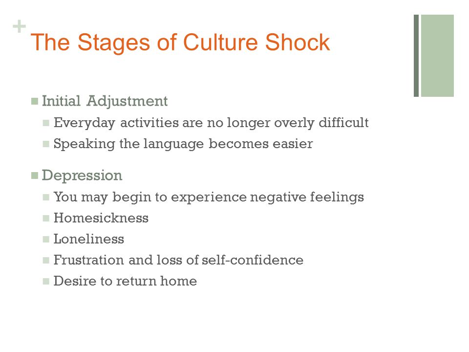 + The Stages of Culture Shock Initial Adjustment Everyday activities are no longer overly difficult Speaking the language becomes easier Depression You may begin to experience negative feelings Homesickness Loneliness Frustration and loss of self-confidence Desire to return home