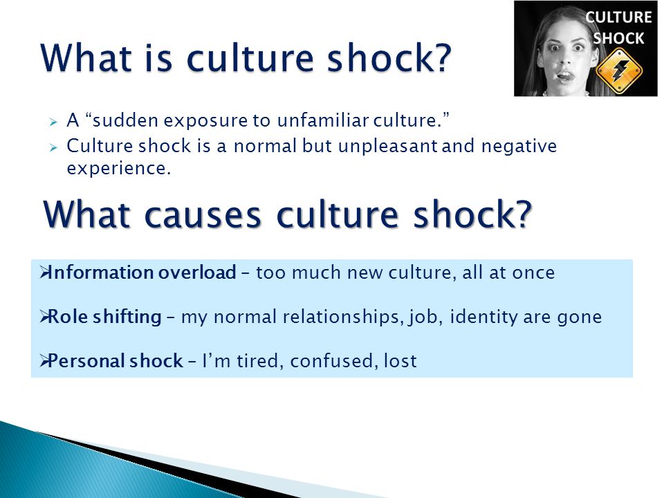  A sudden exposure to unfamiliar culture.  Culture shock is a normal but unpleasant and negative experience.