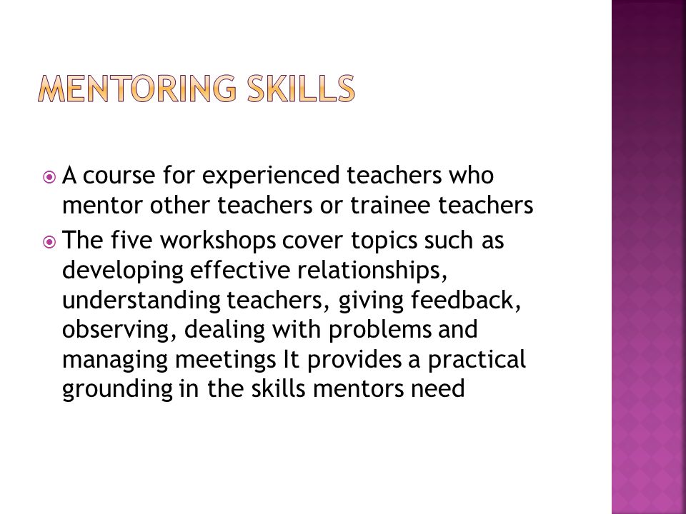 A course for experienced teachers who mentor other teachers or trainee teachers  The five workshops cover topics such as developing effective relationships, understanding teachers, giving feedback, observing, dealing with problems and managing meetings It provides a practical grounding in the skills mentors need