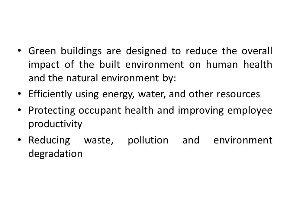 Green buildings are designed to reduce the overall impact of the built environment on human health and the natural environment by: Efficiently using energy, water, and other resources Protecting occupant health and improving employee productivity Reducing waste, pollution and environment degradation