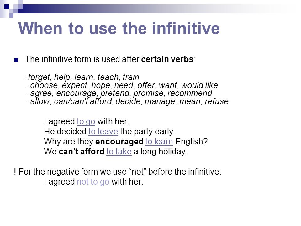When to use the infinitive The infinitive form is used after certain verbs: - forget, help, learn, teach, train - choose, expect, hope, need, offer, want, would like - agree, encourage, pretend, promise, recommend - allow, can/can t afford, decide, manage, mean, refuse I agreed to go with her.