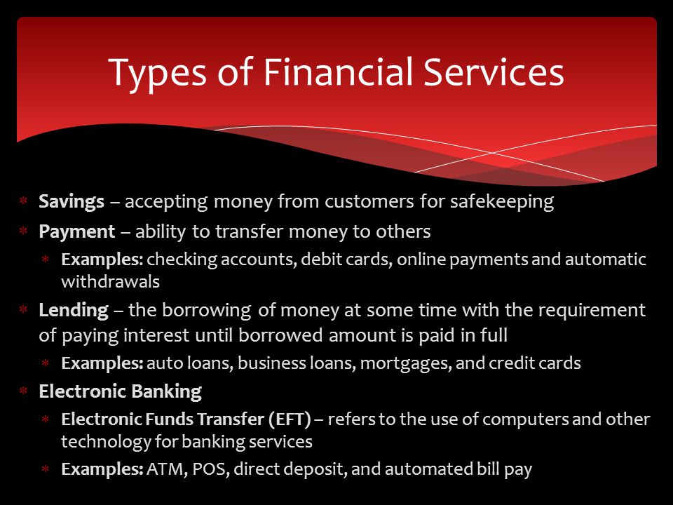  Savings – accepting money from customers for safekeeping  Payment – ability to transfer money to others  Examples: checking accounts, debit cards, online payments and automatic withdrawals  Lending – the borrowing of money at some time with the requirement of paying interest until borrowed amount is paid in full  Examples: auto loans, business loans, mortgages, and credit cards  Electronic Banking  Electronic Funds Transfer (EFT) – refers to the use of computers and other technology for banking services  Examples: ATM, POS, direct deposit, and automated bill pay Types of Financial Services