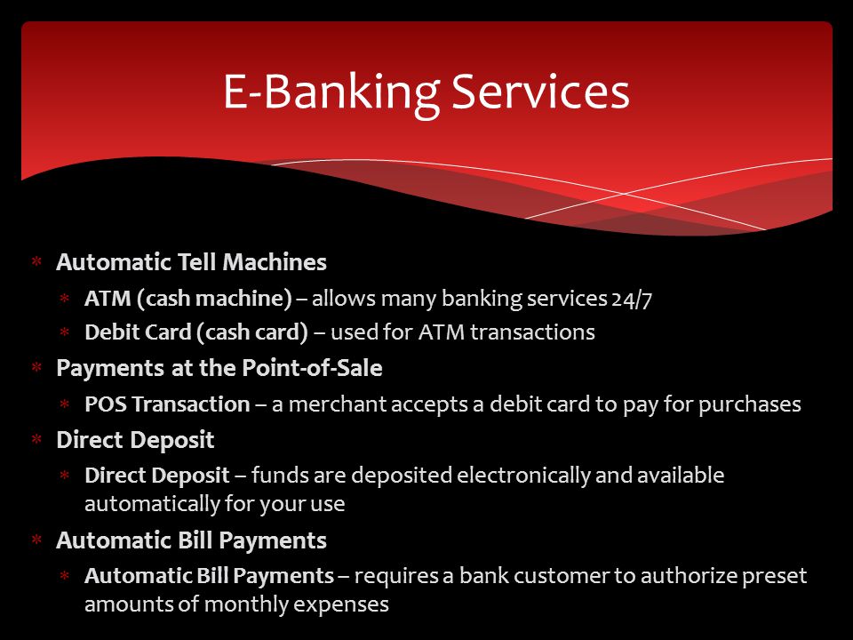  Automatic Tell Machines  ATM (cash machine) – allows many banking services 24/7  Debit Card (cash card) – used for ATM transactions  Payments at the Point-of-Sale  POS Transaction – a merchant accepts a debit card to pay for purchases  Direct Deposit  Direct Deposit – funds are deposited electronically and available automatically for your use  Automatic Bill Payments  Automatic Bill Payments – requires a bank customer to authorize preset amounts of monthly expenses E-Banking Services