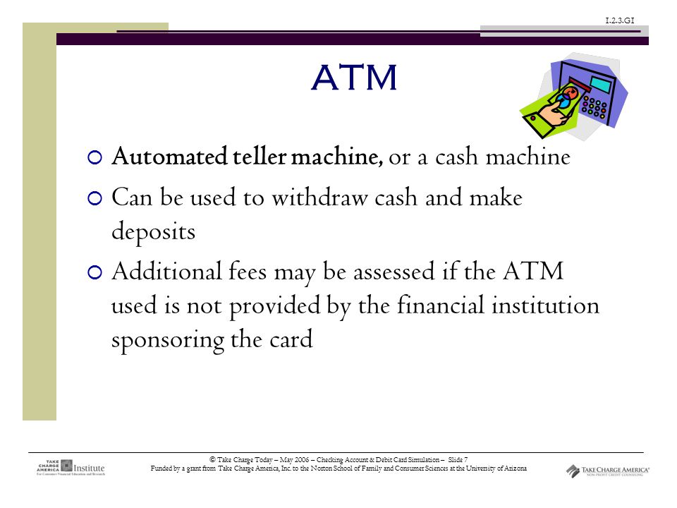© Take Charge Today – May 2006 – Checking Account & Debit Card Simulation – Slide 7 Funded by a grant from Take Charge America, Inc.