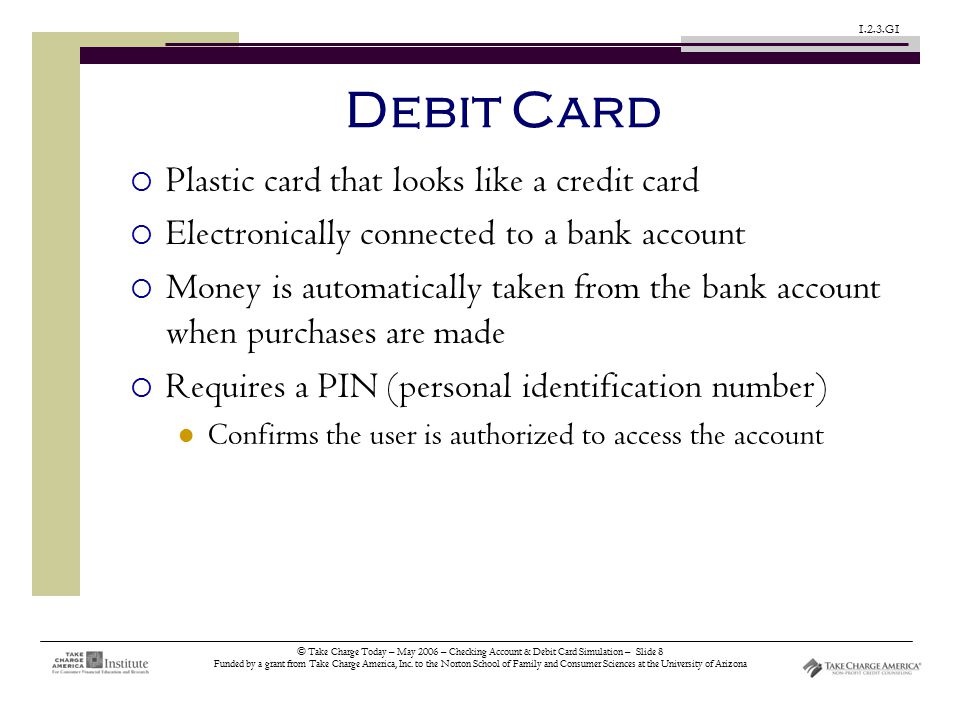 © Take Charge Today – May 2006 – Checking Account & Debit Card Simulation – Slide 8 Funded by a grant from Take Charge America, Inc.