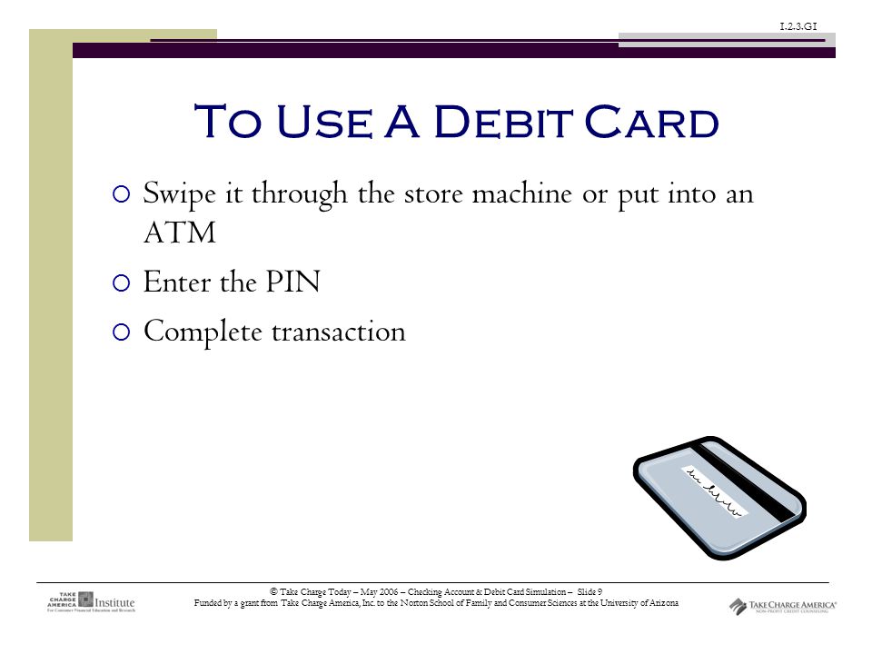 © Take Charge Today – May 2006 – Checking Account & Debit Card Simulation – Slide 9 Funded by a grant from Take Charge America, Inc.