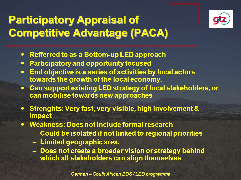German – South African BDS / LED programme Participatory Appraisal of Competitive Advantage (PACA) Refferred to as a Bottom-up LED approach Participatory and opportunity focused End objective is a series of activities by local actors towards the growth of the local economy.