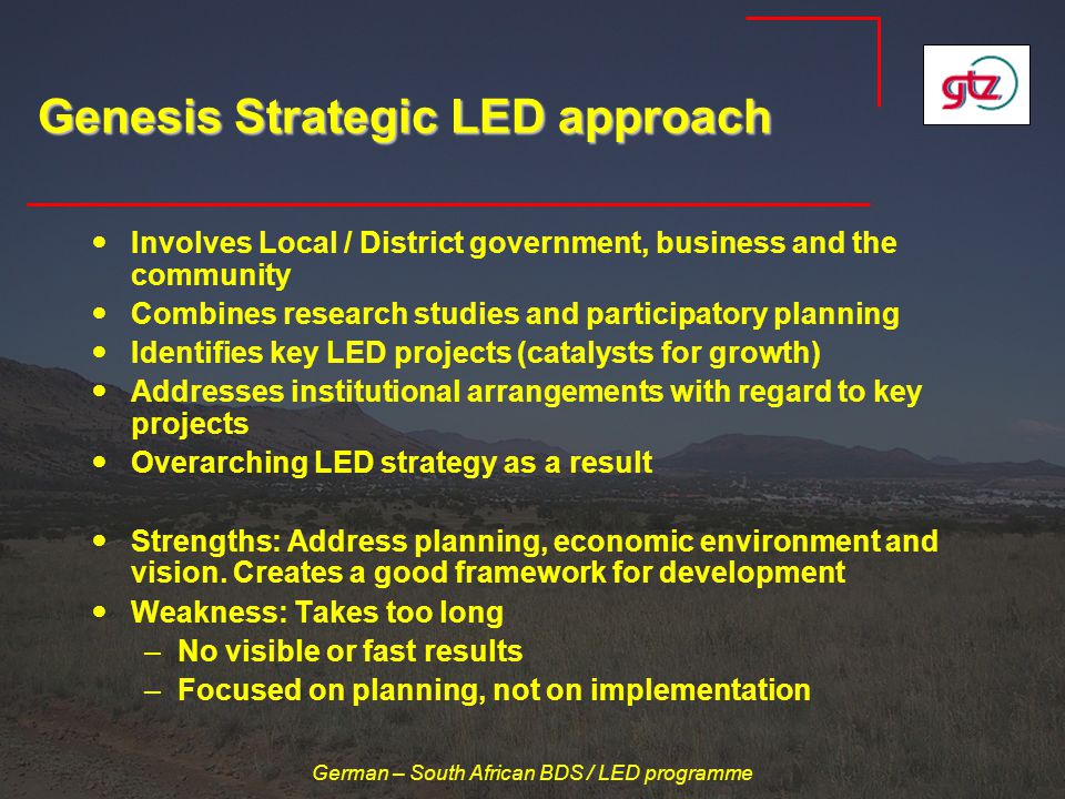 German – South African BDS / LED programme Genesis Strategic LED approach Involves Local / District government, business and the community Combines research studies and participatory planning Identifies key LED projects (catalysts for growth) Addresses institutional arrangements with regard to key projects Overarching LED strategy as a result Strengths: Address planning, economic environment and vision.