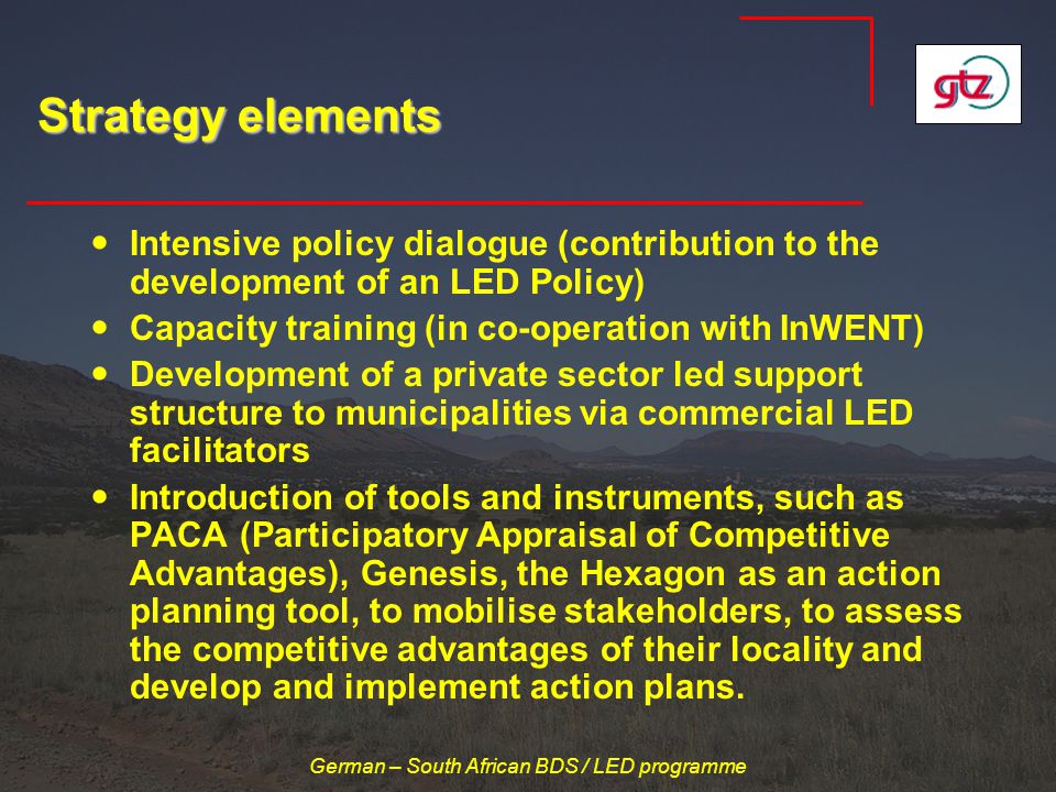 German – South African BDS / LED programme Strategy elements Intensive policy dialogue (contribution to the development of an LED Policy) Capacity training (in co-operation with InWENT) Development of a private sector led support structure to municipalities via commercial LED facilitators Introduction of tools and instruments, such as PACA (Participatory Appraisal of Competitive Advantages), Genesis, the Hexagon as an action planning tool, to mobilise stakeholders, to assess the competitive advantages of their locality and develop and implement action plans.