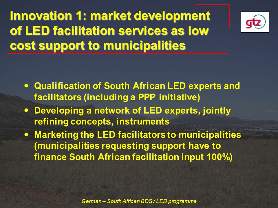 German – South African BDS / LED programme Innovation 1: market development of LED facilitation services as low cost support to municipalities Qualification of South African LED experts and facilitators (including a PPP initiative) Developing a network of LED experts, jointly refining concepts, instruments Marketing the LED facilitators to municipalities (municipalities requesting support have to finance South African facilitation input 100%)