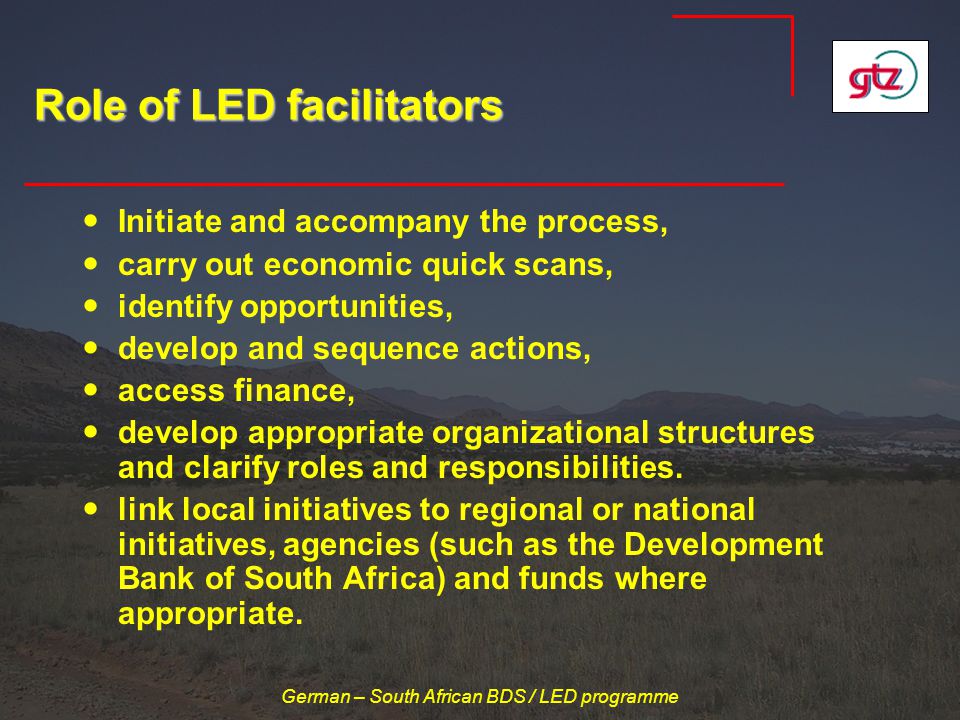 German – South African BDS / LED programme Role of LED facilitators Initiate and accompany the process, carry out economic quick scans, identify opportunities, develop and sequence actions, access finance, develop appropriate organizational structures and clarify roles and responsibilities.