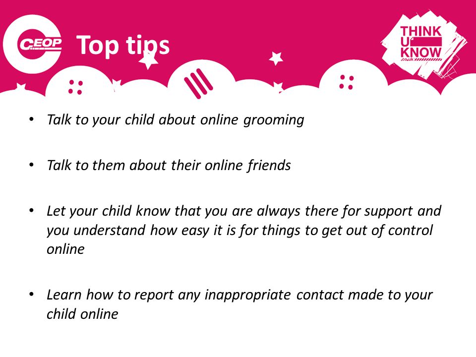 Top tips Talk to your child about online grooming Talk to them about their online friends Let your child know that you are always there for support and you understand how easy it is for things to get out of control online Learn how to report any inappropriate contact made to your child online