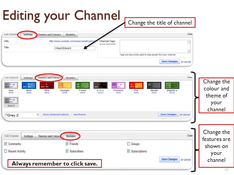 Editing your Channel 10 Change the title of channel Change the colour and theme of your channel Change the features are shown on your channel Always remember to click save.