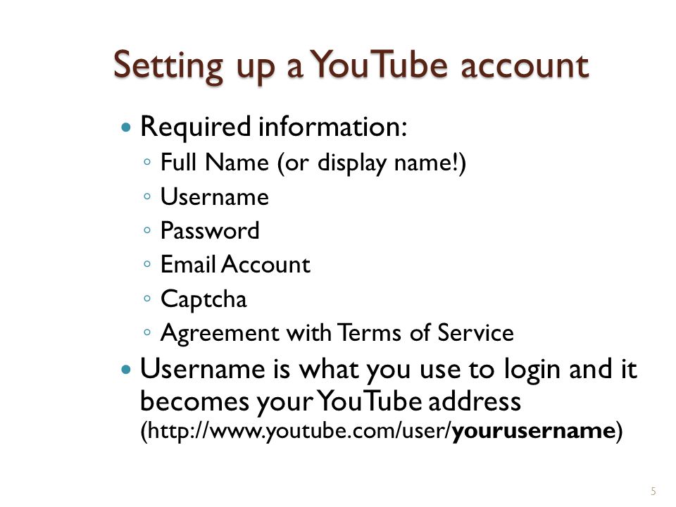 Setting up a YouTube account Required information: ◦ Full Name (or display name!) ◦ Username ◦ Password ◦  Account ◦ Captcha ◦ Agreement with Terms of Service Username is what you use to login and it becomes your YouTube address (  5