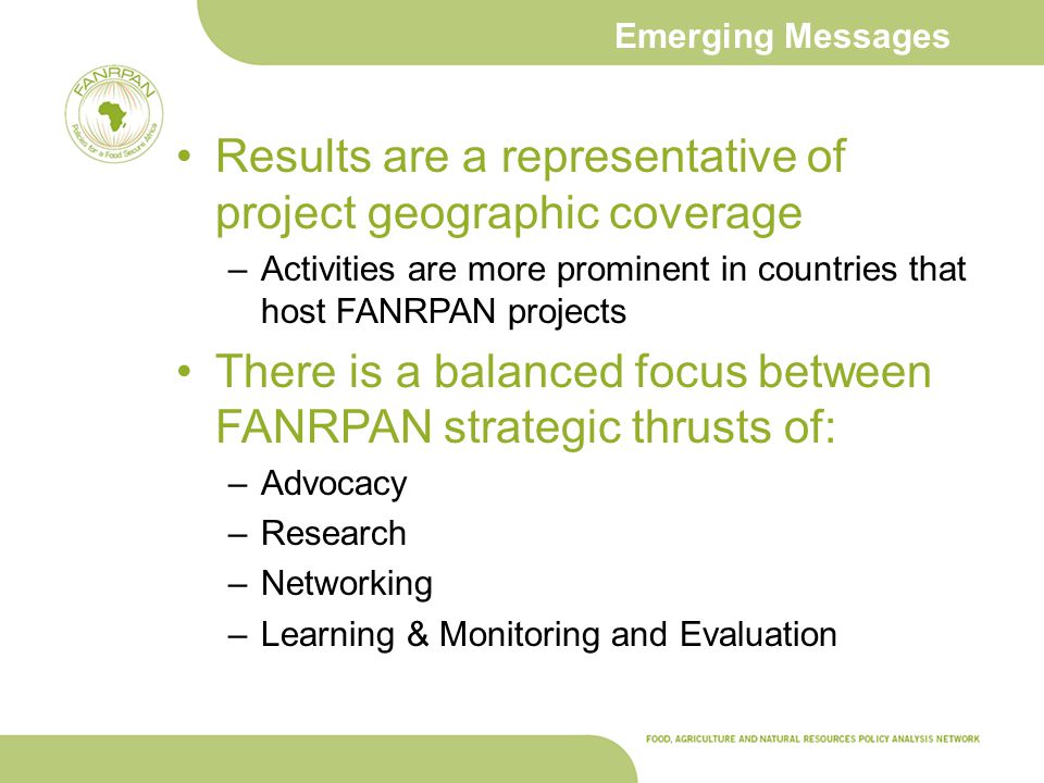 Emerging Messages Results are a representative of project geographic coverage –Activities are more prominent in countries that host FANRPAN projects There is a balanced focus between FANRPAN strategic thrusts of: –Advocacy –Research –Networking –Learning & Monitoring and Evaluation