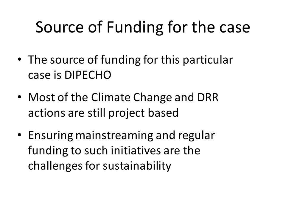 Source of Funding for the case The source of funding for this particular case is DIPECHO Most of the Climate Change and DRR actions are still project based Ensuring mainstreaming and regular funding to such initiatives are the challenges for sustainability