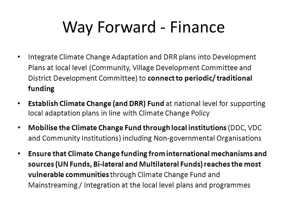Way Forward - Finance Integrate Climate Change Adaptation and DRR plans into Development Plans at local level (Community, Village Development Committee and District Development Committee) to connect to periodic/ traditional funding Establish Climate Change (and DRR) Fund at national level for supporting local adaptation plans in line with Climate Change Policy Mobilise the Climate Change Fund through local institutions (DDC, VDC and Community Institutions) including Non-governmental Organisations Ensure that Climate Change funding from international mechanisms and sources (UN Funds, Bi-lateral and Multilateral Funds) reaches the most vulnerable communities through Climate Change Fund and Mainstreaming / Integration at the local level plans and programmes