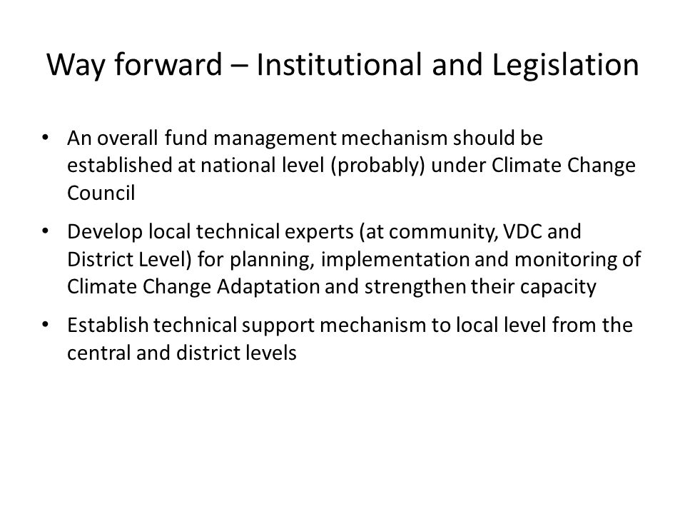 Way forward – Institutional and Legislation An overall fund management mechanism should be established at national level (probably) under Climate Change Council Develop local technical experts (at community, VDC and District Level) for planning, implementation and monitoring of Climate Change Adaptation and strengthen their capacity Establish technical support mechanism to local level from the central and district levels