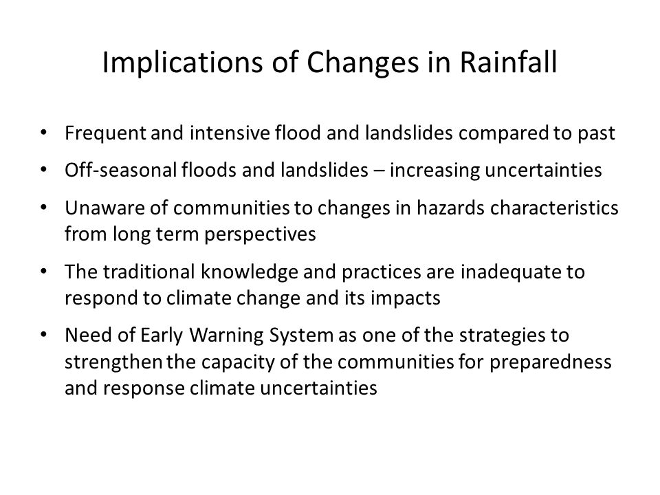 Implications of Changes in Rainfall Frequent and intensive flood and landslides compared to past Off-seasonal floods and landslides – increasing uncertainties Unaware of communities to changes in hazards characteristics from long term perspectives The traditional knowledge and practices are inadequate to respond to climate change and its impacts Need of Early Warning System as one of the strategies to strengthen the capacity of the communities for preparedness and response climate uncertainties