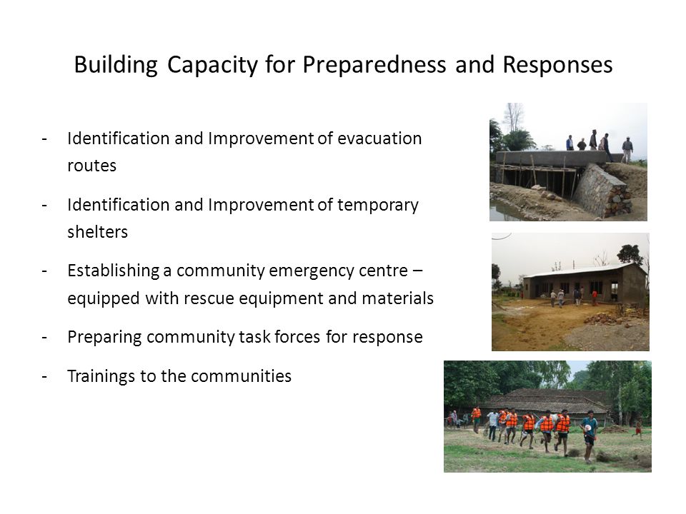 Building Capacity for Preparedness and Responses -Identification and Improvement of evacuation routes -Identification and Improvement of temporary shelters -Establishing a community emergency centre – equipped with rescue equipment and materials -Preparing community task forces for response -Trainings to the communities