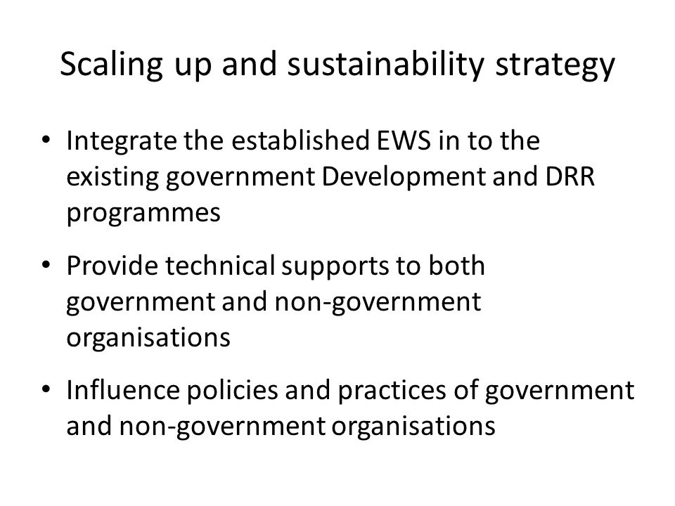Scaling up and sustainability strategy Integrate the established EWS in to the existing government Development and DRR programmes Provide technical supports to both government and non-government organisations Influence policies and practices of government and non-government organisations