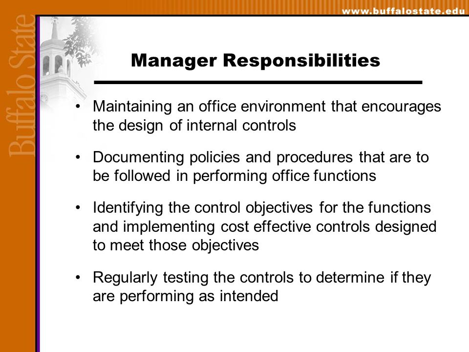 Manager Responsibilities Maintaining an office environment that encourages the design of internal controls Documenting policies and procedures that are to be followed in performing office functions Identifying the control objectives for the functions and implementing cost effective controls designed to meet those objectives Regularly testing the controls to determine if they are performing as intended