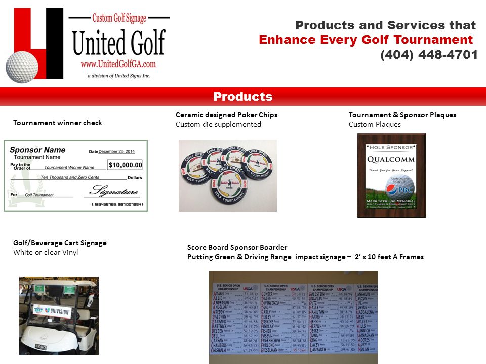 Tournament winner check Products Ceramic designed Poker Chips Custom die supplemented Tournament & Sponsor Plaques Custom Plaques Golf/Beverage Cart Signage White or clear Vinyl Score Board Sponsor Boarder Putting Green & Driving Range impact signage – 2’ x 10 feet A Frames Products and Services that Enhance Every Golf Tournament (404)