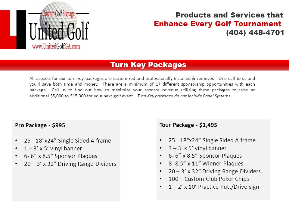 Turn Key Packages Tour Package - $1, x24 Single Sided A-frame 3 – 3’ x 5’ vinyl banner 6- 6 x 8.5 Sponsor Plaques x 11 Winner Plaques 20 – 3’ x 32 Driving Range Dividers 100 – Custom Club Poker Chips 1 – 2’ x 10’ Practice Putt/Drive sign Pro Package - $ x24 Single Sided A-frame 1 – 3’ x 5’ vinyl banner 6- 6 x 8.5 Sponsor Plaques 20 – 3’ x 32 Driving Range Dividers All aspects for our turn key packages are customized and professionally installed & removed.