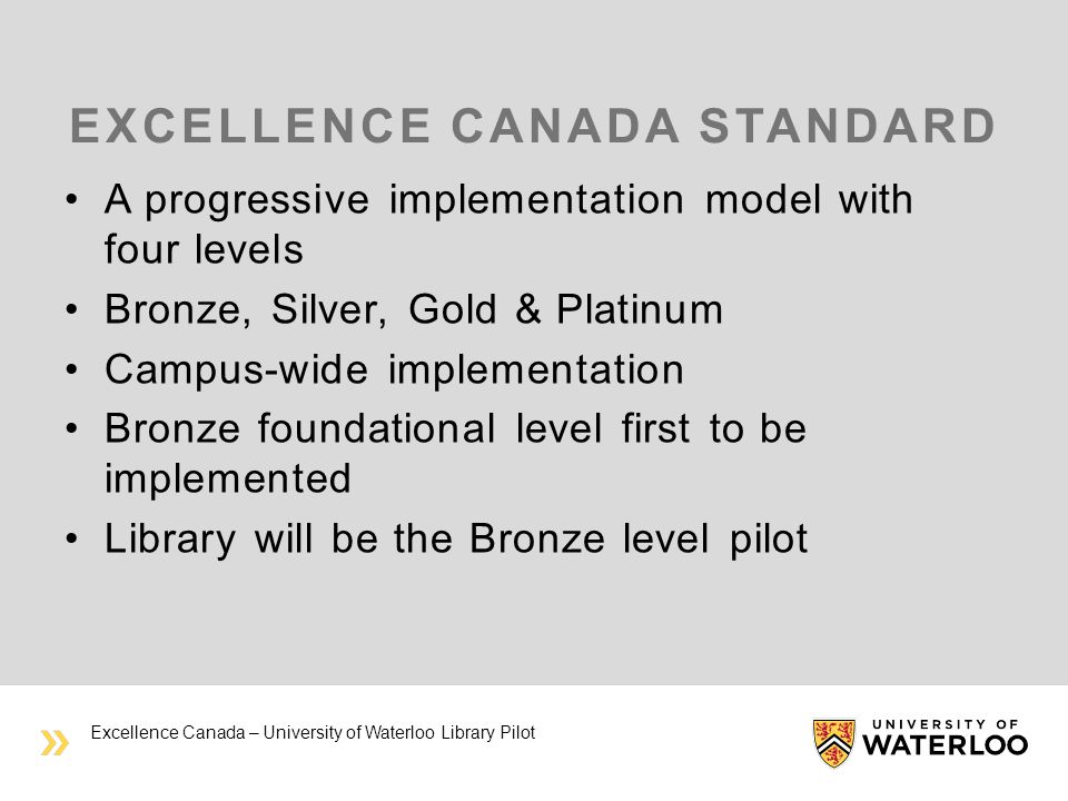 EXCELLENCE CANADA STANDARD A progressive implementation model with four levels Bronze, Silver, Gold & Platinum Campus-wide implementation Bronze foundational level first to be implemented Library will be the Bronze level pilot Excellence Canada – University of Waterloo Library Pilot
