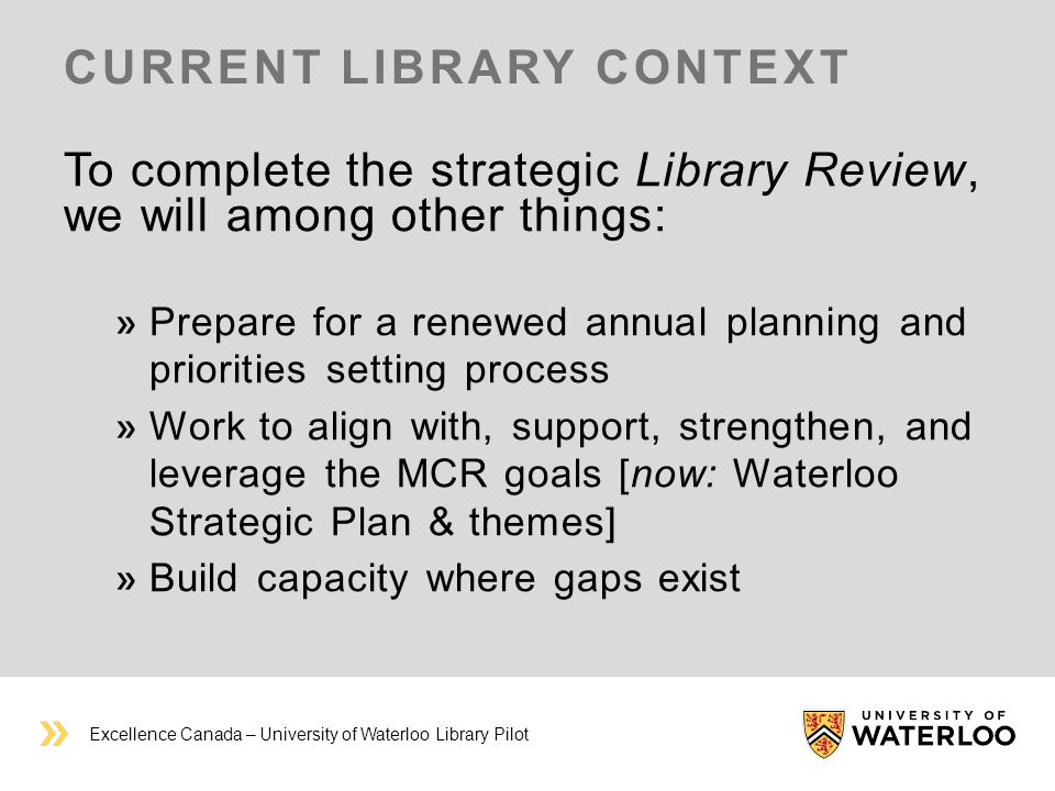 CURRENT LIBRARY CONTEXT To complete the strategic Library Review, we will among other things: Prepare for a renewed annual planning and priorities setting process Work to align with, support, strengthen, and leverage the MCR goals [now: Waterloo Strategic Plan & themes] Build capacity where gaps exist Excellence Canada – University of Waterloo Library Pilot