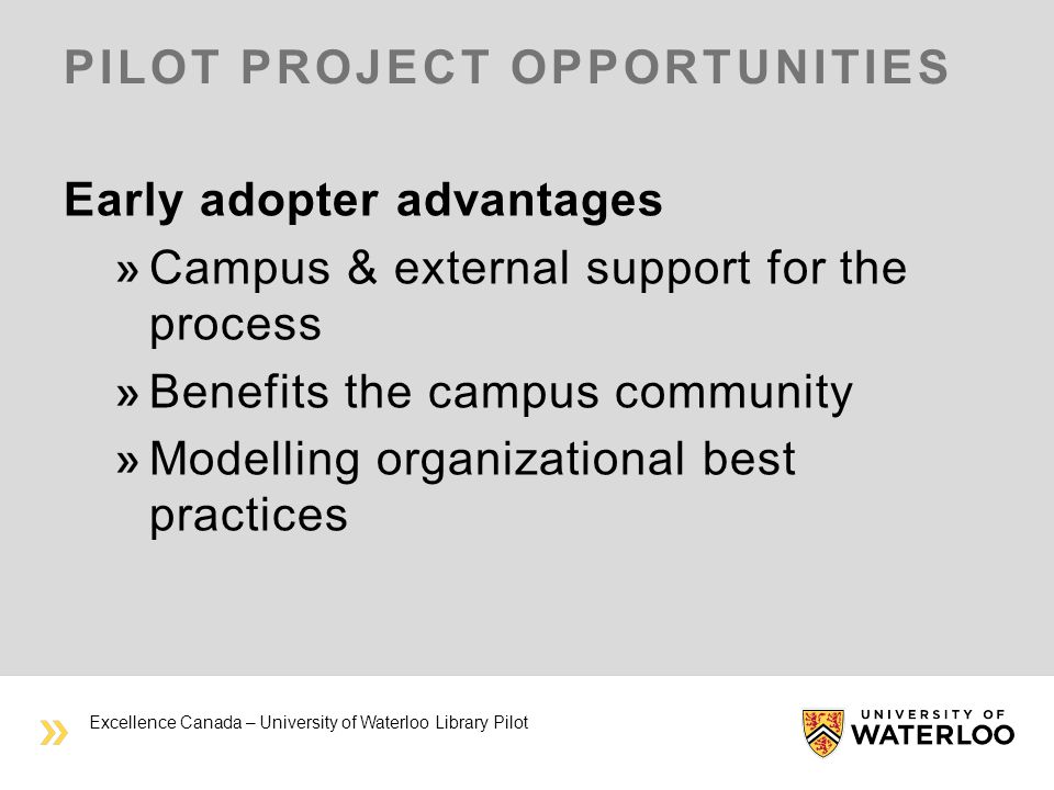 PILOT PROJECT OPPORTUNITIES Early adopter advantages Campus & external support for the process Benefits the campus community Modelling organizational best practices Excellence Canada – University of Waterloo Library Pilot
