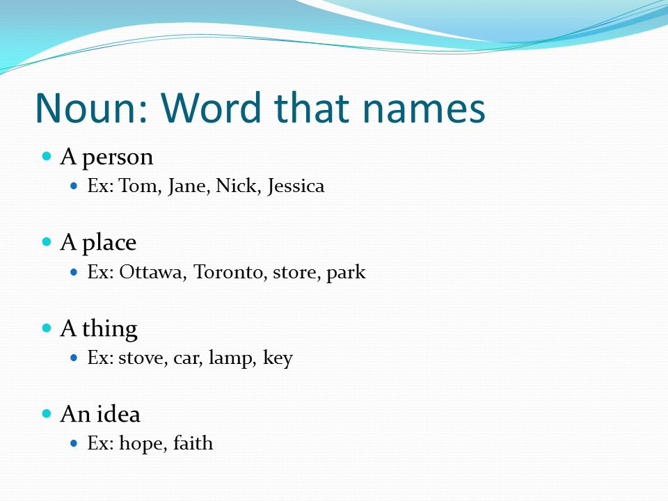 Noun: Word that names A person Ex: Tom, Jane, Nick, Jessica A place Ex: Ottawa, Toronto, store, park A thing Ex: stove, car, lamp, key An idea Ex: hope, faith