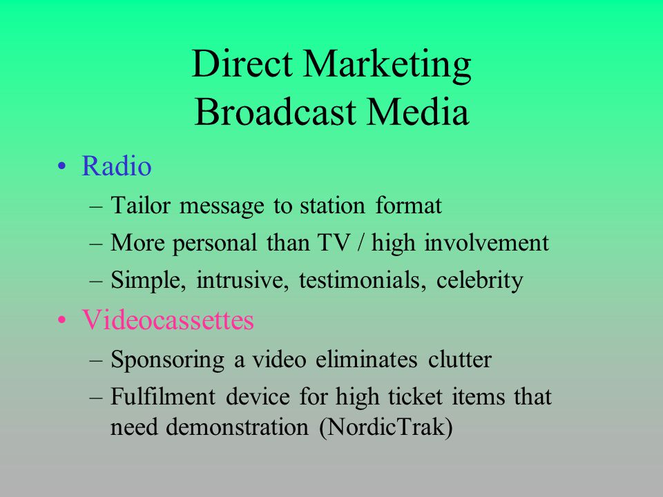 Direct Marketing Broadcast Media Radio –Tailor message to station format –More personal than TV / high involvement –Simple, intrusive, testimonials, celebrity Videocassettes –Sponsoring a video eliminates clutter –Fulfilment device for high ticket items that need demonstration (NordicTrak)