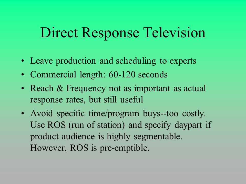 Direct Response Television Leave production and scheduling to experts Commercial length: seconds Reach & Frequency not as important as actual response rates, but still useful Avoid specific time/program buys--too costly.
