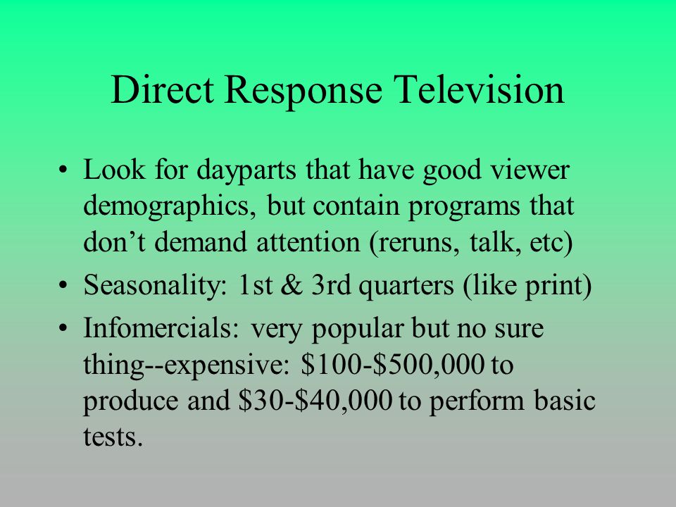 Direct Response Television Look for dayparts that have good viewer demographics, but contain programs that don’t demand attention (reruns, talk, etc) Seasonality: 1st & 3rd quarters (like print) Infomercials: very popular but no sure thing--expensive: $100-$500,000 to produce and $30-$40,000 to perform basic tests.