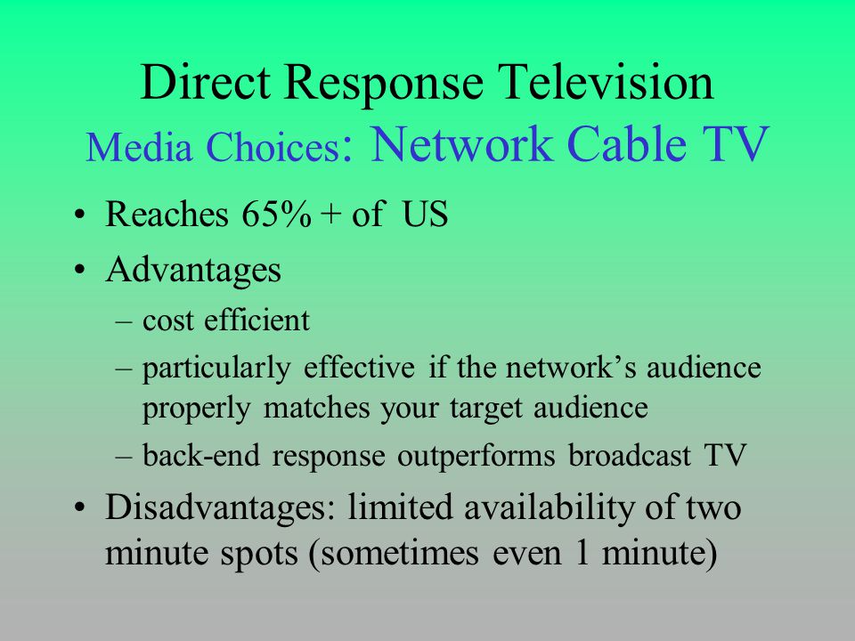 Direct Response Television Media Choices : Network Cable TV Reaches 65% + of US Advantages –cost efficient –particularly effective if the network’s audience properly matches your target audience –back-end response outperforms broadcast TV Disadvantages: limited availability of two minute spots (sometimes even 1 minute)