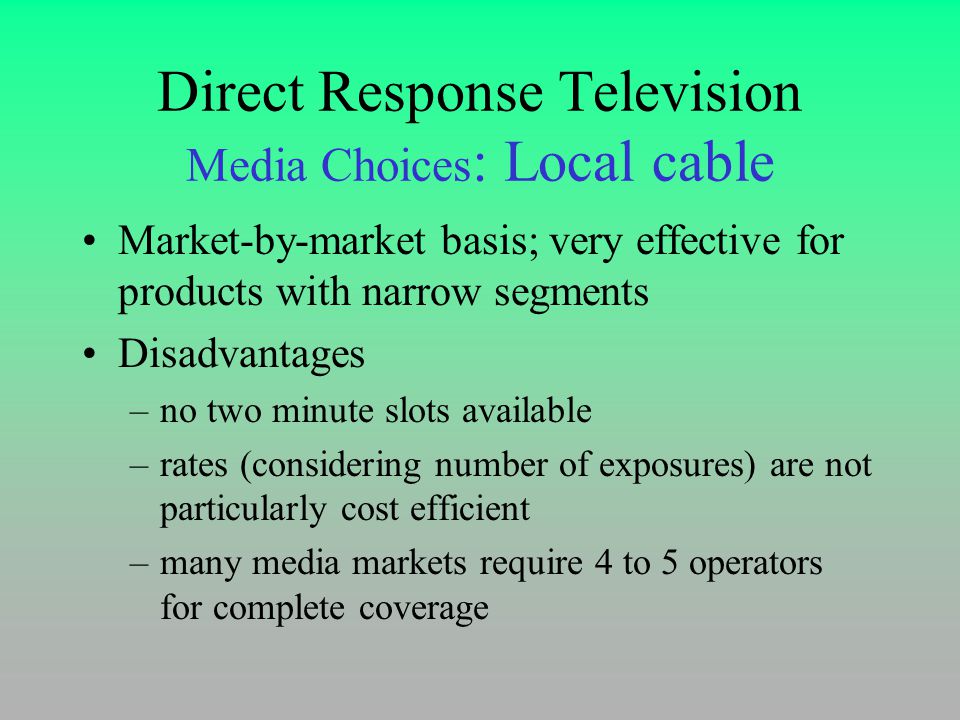 Direct Response Television Media Choices : Local cable Market-by-market basis; very effective for products with narrow segments Disadvantages –no two minute slots available –rates (considering number of exposures) are not particularly cost efficient –many media markets require 4 to 5 operators for complete coverage
