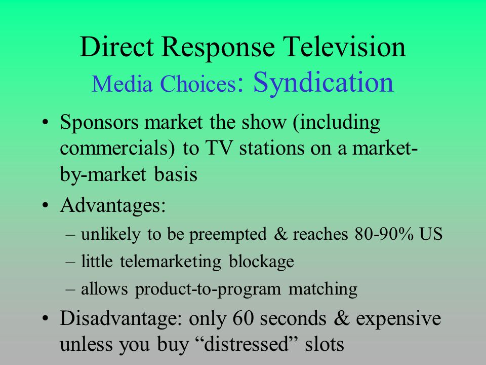 Direct Response Television Media Choices : Syndication Sponsors market the show (including commercials) to TV stations on a market- by-market basis Advantages: –unlikely to be preempted & reaches 80-90% US –little telemarketing blockage –allows product-to-program matching Disadvantage: only 60 seconds & expensive unless you buy distressed slots