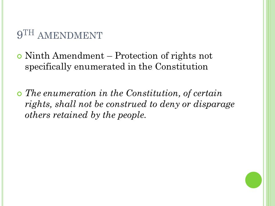 9 TH AMENDMENT Ninth Amendment – Protection of rights not specifically enumerated in the Constitution The enumeration in the Constitution, of certain rights, shall not be construed to deny or disparage others retained by the people.