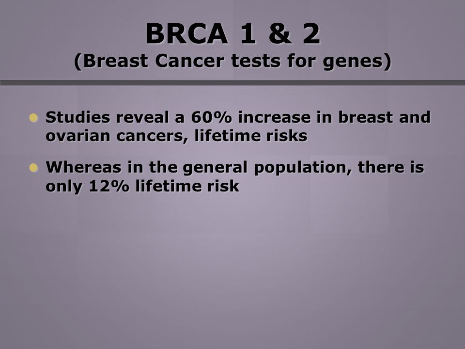 BRCA 1 & 2 (Breast Cancer tests for genes) Studies reveal a 60% increase in breast and ovarian cancers, lifetime risks Studies reveal a 60% increase in breast and ovarian cancers, lifetime risks Whereas in the general population, there is only 12% lifetime risk Whereas in the general population, there is only 12% lifetime risk