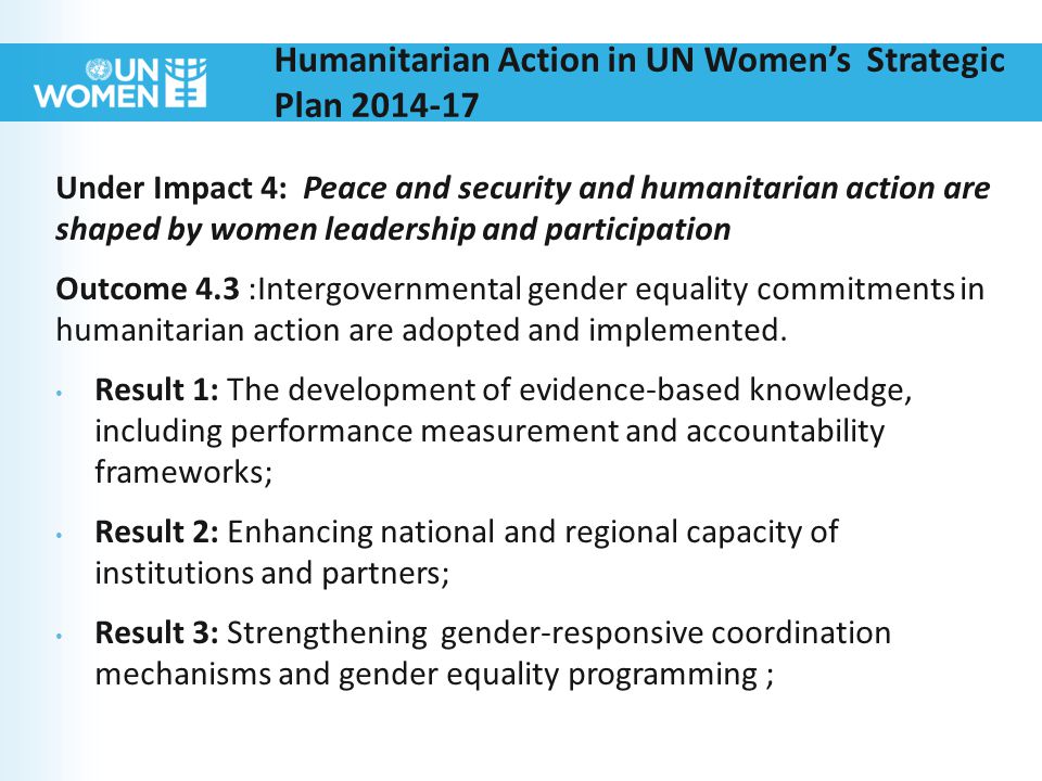 Humanitarian Action in UN Women’s Strategic Plan Under Impact 4: Peace and security and humanitarian action are shaped by women leadership and participation Outcome 4.3 :Intergovernmental gender equality commitments in humanitarian action are adopted and implemented.