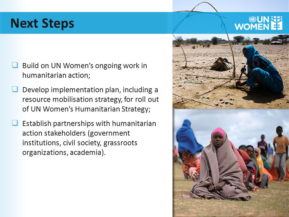 Next Steps  Build on UN Women’s ongoing work in humanitarian action;  Develop implementation plan, including a resource mobilisation strategy, for roll out of UN Women’s Humanitarian Strategy;  Establish partnerships with humanitarian action stakeholders (government institutions, civil society, grassroots organizations, academia).