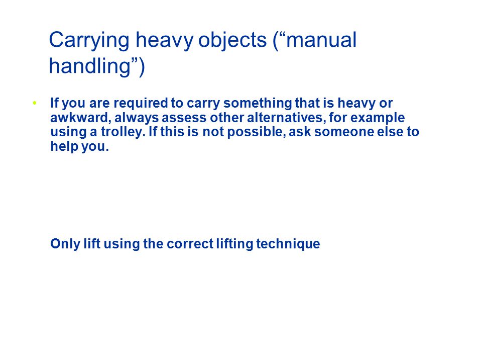 Carrying heavy objects ( manual handling ) If you are required to carry something that is heavy or awkward, always assess other alternatives, for example using a trolley.