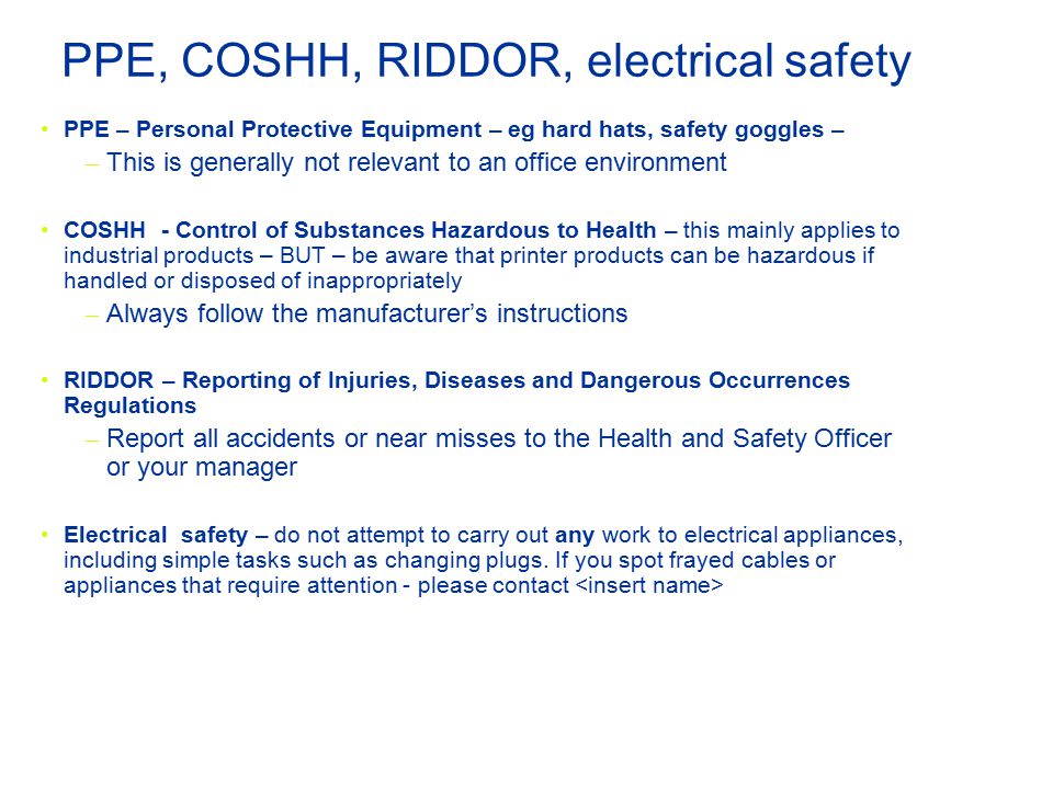 PPE, COSHH, RIDDOR, electrical safety PPE – Personal Protective Equipment – eg hard hats, safety goggles – – This is generally not relevant to an office environment COSHH - Control of Substances Hazardous to Health – this mainly applies to industrial products – BUT – be aware that printer products can be hazardous if handled or disposed of inappropriately – Always follow the manufacturer’s instructions RIDDOR – Reporting of Injuries, Diseases and Dangerous Occurrences Regulations – Report all accidents or near misses to the Health and Safety Officer or your manager Electrical safety – do not attempt to carry out any work to electrical appliances, including simple tasks such as changing plugs.