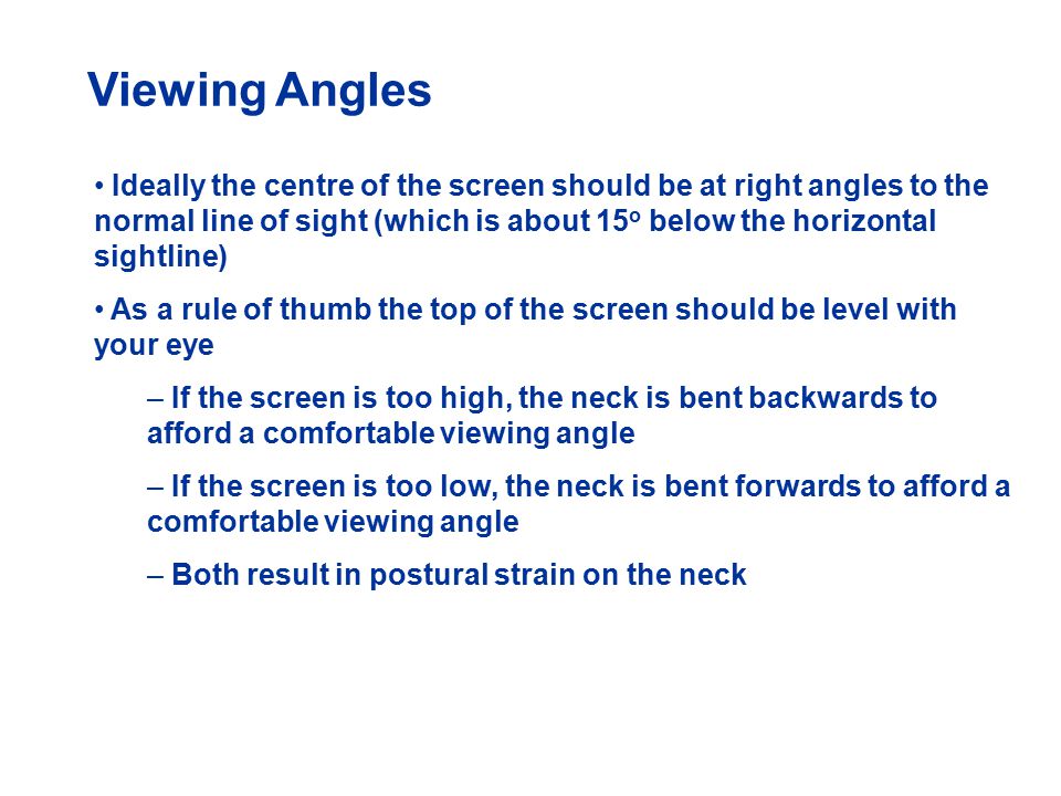 Viewing Angles Ideally the centre of the screen should be at right angles to the normal line of sight (which is about 15 o below the horizontal sightline) As a rule of thumb the top of the screen should be level with your eye – If the screen is too high, the neck is bent backwards to afford a comfortable viewing angle – If the screen is too low, the neck is bent forwards to afford a comfortable viewing angle – Both result in postural strain on the neck