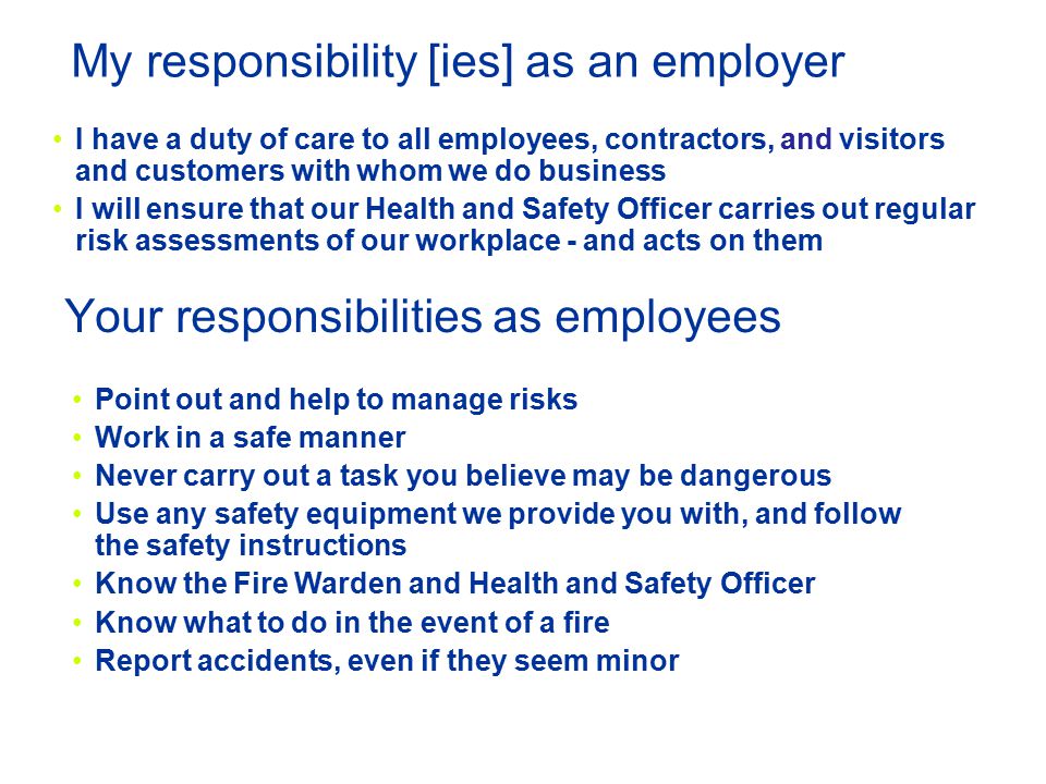 Your responsibilities as employees I have a duty of care to all employees, contractors, and visitors and customers with whom we do business I will ensure that our Health and Safety Officer carries out regular risk assessments of our workplace - and acts on them Point out and help to manage risks Work in a safe manner Never carry out a task you believe may be dangerous Use any safety equipment we provide you with, and follow the safety instructions Know the Fire Warden and Health and Safety Officer Know what to do in the event of a fire Report accidents, even if they seem minor My responsibility [ies] as an employer
