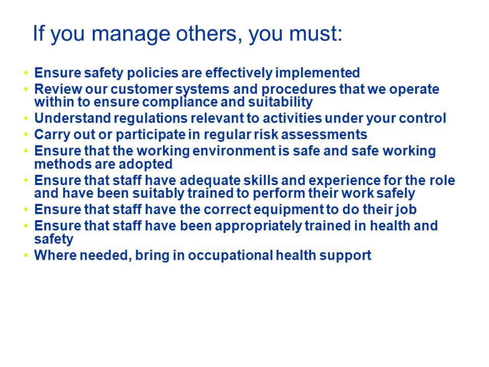 If you manage others, you must: Ensure safety policies are effectively implemented Review our customer systems and procedures that we operate within to ensure compliance and suitability Understand regulations relevant to activities under your control Carry out or participate in regular risk assessments Ensure that the working environment is safe and safe working methods are adopted Ensure that staff have adequate skills and experience for the role and have been suitably trained to perform their work safely Ensure that staff have the correct equipment to do their job Ensure that staff have been appropriately trained in health and safety Where needed, bring in occupational health support