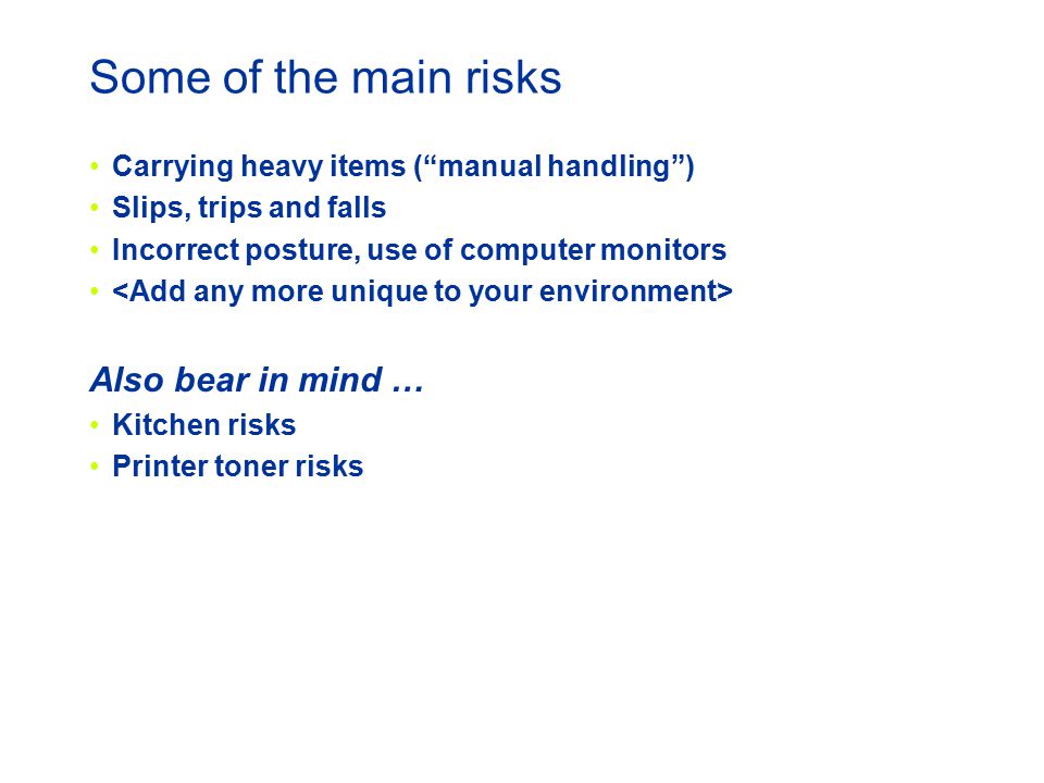 Some of the main risks Carrying heavy items ( manual handling ) Slips, trips and falls Incorrect posture, use of computer monitors Also bear in mind … Kitchen risks Printer toner risks