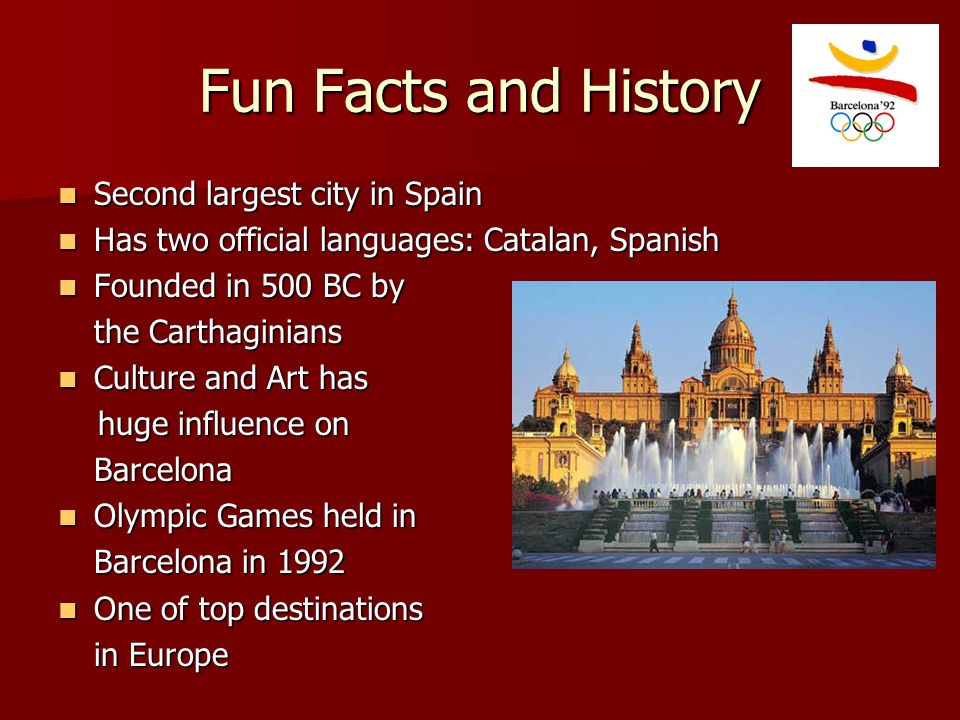 Fun Facts and History Second largest city in Spain Second largest city in Spain Has two official languages: Catalan, Spanish Has two official languages: Catalan, Spanish Founded in 500 BC by Founded in 500 BC by the Carthaginians Culture and Art has Culture and Art has huge influence on huge influence onBarcelona Olympic Games held in Olympic Games held in Barcelona in 1992 One of top destinations One of top destinations in Europe